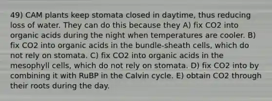 49) CAM plants keep stomata closed in daytime, thus reducing loss of water. They can do this because they A) fix CO2 into organic acids during the night when temperatures are cooler. B) fix CO2 into organic acids in the bundle-sheath cells, which do not rely on stomata. C) fix CO2 into organic acids in the mesophyll cells, which do not rely on stomata. D) fix CO2 into by combining it with RuBP in the Calvin cycle. E) obtain CO2 through their roots during the day.