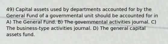 49) Capital assets used by departments accounted for by the General Fund of a governmental unit should be accounted for in A) The General Fund. B) The governmental activities journal. C) The business-type activities journal. D) The general capital assets fund.