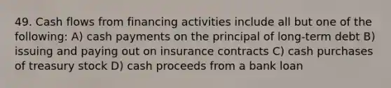 49. Cash flows from financing activities include all but one of the following: A) cash payments on the principal of long-term debt B) issuing and paying out on insurance contracts C) cash purchases of treasury stock D) cash proceeds from a bank loan