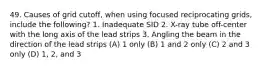 49. Causes of grid cutoff, when using focused reciprocating grids, include the following? 1. Inadequate SID 2. X-ray tube off-center with the long axis of the lead strips 3. Angling the beam in the direction of the lead strips (A) 1 only (B) 1 and 2 only (C) 2 and 3 only (D) 1, 2, and 3