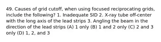 49. Causes of grid cutoff, when using focused reciprocating grids, include the following? 1. Inadequate SID 2. X-ray tube off-center with the long axis of the lead strips 3. Angling the beam in the direction of the lead strips (A) 1 only (B) 1 and 2 only (C) 2 and 3 only (D) 1, 2, and 3