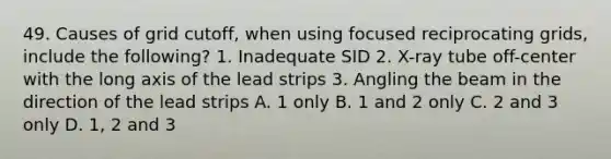 49. Causes of grid cutoff, when using focused reciprocating grids, include the following? 1. Inadequate SID 2. X-ray tube off-center with the long axis of the lead strips 3. Angling the beam in the direction of the lead strips A. 1 only B. 1 and 2 only C. 2 and 3 only D. 1, 2 and 3