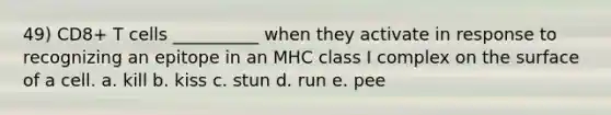 49) CD8+ T cells __________ when they activate in response to recognizing an epitope in an MHC class I complex on the surface of a cell. a. kill b. kiss c. stun d. run e. pee