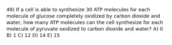 49) If a cell is able to synthesize 30 ATP molecules for each molecule of glucose completely oxidized by carbon dioxide and water, how many ATP molecules can the cell synthesize for each molecule of pyruvate oxidized to carbon dioxide and water? A) 0 B) 1 C) 12 D) 14 E) 15