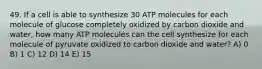 49. If a cell is able to synthesize 30 ATP molecules for each molecule of glucose completely oxidized by carbon dioxide and water, how many ATP molecules can the cell synthesize for each molecule of pyruvate oxidized to carbon dioxide and water? A) 0 B) 1 C) 12 D) 14 E) 15