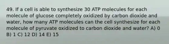 49. If a cell is able to synthesize 30 ATP molecules for each molecule of glucose completely oxidized by carbon dioxide and water, how many ATP molecules can the cell synthesize for each molecule of pyruvate oxidized to carbon dioxide and water? A) 0 B) 1 C) 12 D) 14 E) 15