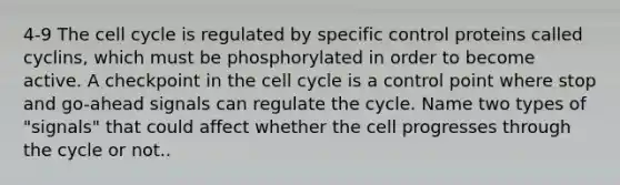 4-9 The cell cycle is regulated by specific control proteins called cyclins, which must be phosphorylated in order to become active. A checkpoint in the cell cycle is a control point where stop and go-ahead signals can regulate the cycle. Name two types of "signals" that could affect whether the cell progresses through the cycle or not..