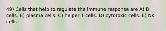 49) Cells that help to regulate the immune response are A) B cells. B) plasma cells. C) helper T cells. D) cytotoxic cells. E) NK cells.