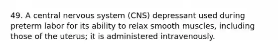 49. A central nervous system (CNS) depressant used during preterm labor for its ability to relax smooth muscles, including those of the uterus; it is administered intravenously.