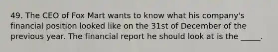 49. ​The CEO of Fox Mart wants to know what his company's financial position looked like on the 31st of December of the previous year. The financial report he should look at is the _____.