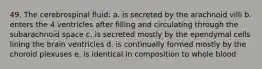 49. The cerebrospinal fluid: a. is secreted by the arachnoid villi b. enters the 4 ventricles after filling and circulating through the subarachnoid space c. is secreted mostly by the ependymal cells lining the brain ventricles d. is continually formed mostly by the choroid plexuses e. is identical in composition to whole blood