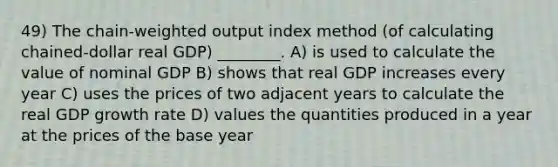 49) The chain-weighted output index method (of calculating chained-dollar real GDP) ________. A) is used to calculate the value of nominal GDP B) shows that real GDP increases every year C) uses the prices of two adjacent years to calculate the real GDP growth rate D) values the quantities produced in a year at the prices of the base year