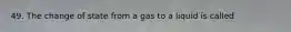 49. The change of state from a gas to a liquid is called