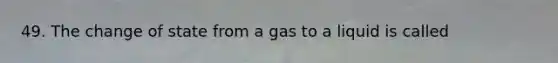 49. The change of state from a gas to a liquid is called