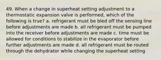 49. When a change in superheat setting adjustment to a thermostatic expansion valve is performed, which of the following is true? a. refrigerant must be bled off the sensing line before adjustments are made b. all refrigerant must be pumped into the receiver before adjustments are made c. time must be allowed for conditions to stabilize in the evaporator before further adjustments are made d. all refrigerant must be routed through the dehydrator while changing the superheat setting