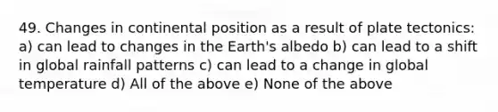 49. Changes in continental position as a result of plate tectonics: a) can lead to changes in the Earth's albedo b) can lead to a shift in global rainfall patterns c) can lead to a change in global temperature d) All of the above e) None of the above