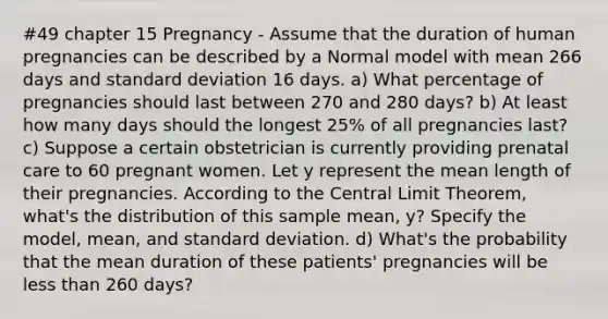 #49 chapter 15 Pregnancy - Assume that the duration of human pregnancies can be described by a Normal model with mean 266 days and standard deviation 16 days. a) What percentage of pregnancies should last between 270 and 280 days? b) At least how many days should the longest 25% of all pregnancies last? c) Suppose a certain obstetrician is currently providing prenatal care to 60 pregnant women. Let y represent the mean length of their pregnancies. According to the Central Limit Theorem, what's the distribution of this sample mean, y? Specify the model, mean, and standard deviation. d) What's the probability that the mean duration of these patients' pregnancies will be less than 260 days?