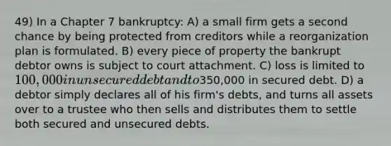 49) In a Chapter 7 bankruptcy: A) a small firm gets a second chance by being protected from creditors while a reorganization plan is formulated. B) every piece of property the bankrupt debtor owns is subject to court attachment. C) loss is limited to 100,000 in unsecured debt and to350,000 in secured debt. D) a debtor simply declares all of his firm's debts, and turns all assets over to a trustee who then sells and distributes them to settle both secured and unsecured debts.