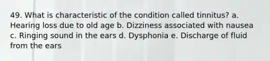 49. What is characteristic of the condition called tinnitus? a. Hearing loss due to old age b. Dizziness associated with nausea c. Ringing sound in the ears d. Dysphonia e. Discharge of fluid from the ears