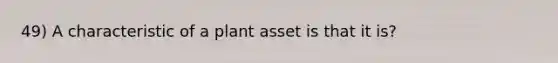 49) A characteristic of a plant asset is that it is?