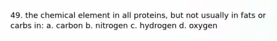 49. the chemical element in all proteins, but not usually in fats or carbs in: a. carbon b. nitrogen c. hydrogen d. oxygen