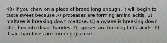 49) If you chew on a piece of bread long enough, it will begin to taste sweet because A) proteases are forming amino acids. B) maltase is breaking down maltose. C) amylase is breaking down starches into disaccharides. D) lipases are forming fatty acids. E) disaccharidases are forming glucose.