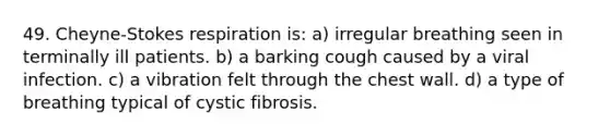 49. Cheyne-Stokes respiration is: a) irregular breathing seen in terminally ill patients. b) a barking cough caused by a viral infection. c) a vibration felt through the chest wall. d) a type of breathing typical of cystic fibrosis.