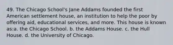 49. The Chicago School's Jane Addams founded the first American settlement house, an institution to help the poor by offering aid, educational services, and more. This house is known as:a. the Chicago School. b. the Addams House. c. the Hull House. d. the University of Chicago.