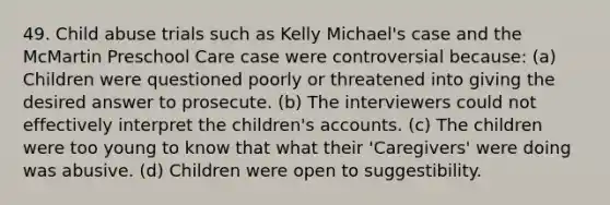 49. Child abuse trials such as Kelly Michael's case and the McMartin Preschool Care case were controversial because: (a) Children were questioned poorly or threatened into giving the desired answer to prosecute. (b) The interviewers could not effectively interpret the children's accounts. (c) The children were too young to know that what their 'Caregivers' were doing was abusive. (d) Children were open to suggestibility.