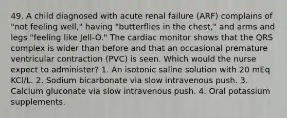 49. A child diagnosed with acute renal failure (ARF) complains of "not feeling well," having "butterflies in the chest," and arms and legs "feeling like Jell-O." The cardiac monitor shows that the QRS complex is wider than before and that an occasional premature ventricular contraction (PVC) is seen. Which would the nurse expect to administer? 1. An isotonic saline solution with 20 mEq KCl/L. 2. Sodium bicarbonate via slow intravenous push. 3. Calcium gluconate via slow intravenous push. 4. Oral potassium supplements.