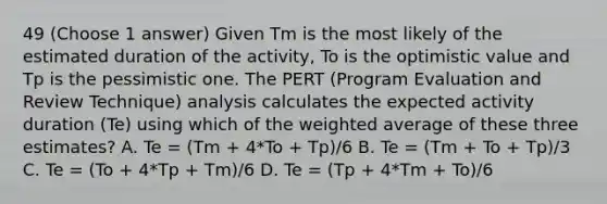 49 (Choose 1 answer) Given Tm is the most likely of the estimated duration of the activity, To is the optimistic value and Tp is the pessimistic one. The PERT (Program Evaluation and Review Technique) analysis calculates the expected activity duration (Te) using which of the weighted average of these three estimates? A. Te = (Tm + 4*To + Tp)/6 B. Te = (Tm + To + Tp)/3 C. Te = (To + 4*Tp + Tm)/6 D. Te = (Tp + 4*Tm + To)/6