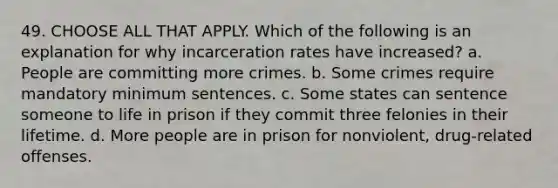 49. CHOOSE ALL THAT APPLY. Which of the following is an explanation for why incarceration rates have increased? a. People are committing more crimes. b. Some crimes require mandatory minimum sentences. c. Some states can sentence someone to life in prison if they commit three felonies in their lifetime. d. More people are in prison for nonviolent, drug-related offenses.