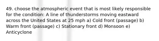 49. choose the atmospheric event that is most likely responsible for the condition: A line of thunderstorms moving eastward across the United States at 25 mph a) Cold front (passage) b) Warm front (passage) c) Stationary front d) Monsoon e) Anticyclone