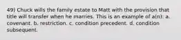 49) Chuck wills the family estate to Matt with the provision that title will transfer when he marries. This is an example of a(n): a. covenant. b. restriction. c. condition precedent. d. condition subsequent.