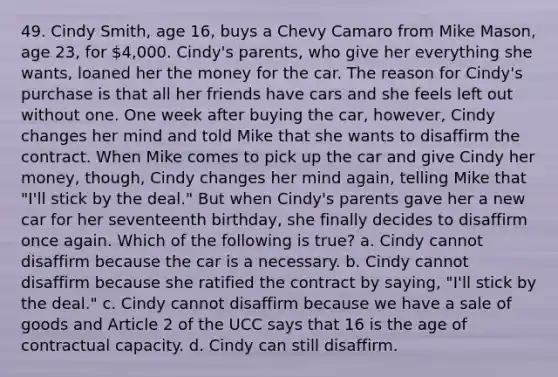 49. Cindy Smith, age 16, buys a Chevy Camaro from Mike Mason, age 23, for 4,000. Cindy's parents, who give her everything she wants, loaned her the money for the car. The reason for Cindy's purchase is that all her friends have cars and she feels left out without one. One week after buying the car, however, Cindy changes her mind and told Mike that she wants to disaffirm the contract. When Mike comes to pick up the car and give Cindy her money, though, Cindy changes her mind again, telling Mike that "I'll stick by the deal." But when Cindy's parents gave her a new car for her seventeenth birthday, she finally decides to disaffirm once again. Which of the following is true? a. Cindy cannot disaffirm because the car is a necessary. b. Cindy cannot disaffirm because she ratified the contract by saying, "I'll stick by the deal." c. Cindy cannot disaffirm because we have a sale of goods and Article 2 of the UCC says that 16 is the age of contractual capacity. d. Cindy can still disaffirm.