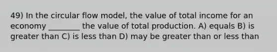 49) In the circular flow model, the value of total income for an economy ________ the value of total production. A) equals B) is greater than C) is less than D) may be greater than or less than