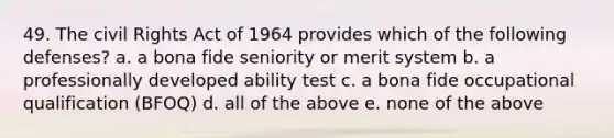 49. The civil Rights Act of 1964 provides which of the following defenses? a. a bona fide seniority or merit system b. a professionally developed ability test c. a bona fide occupational qualification (BFOQ) d. all of the above e. none of the above