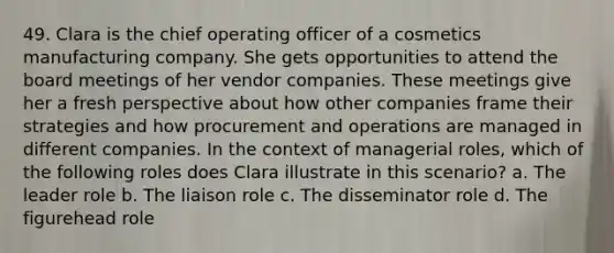 49. Clara is the chief operating officer of a cosmetics manufacturing company. She gets opportunities to attend the board meetings of her vendor companies. These meetings give her a fresh perspective about how other companies frame their strategies and how procurement and operations are managed in different companies. In the context of managerial roles, which of the following roles does Clara illustrate in this scenario? a. The leader role b. The liaison role c. The disseminator role d. The figurehead role