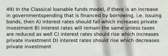 49) In the Classical loanable funds model, if there is an increase in governmentspending that is financed by borrowing, i.e. issuing bonds, then A) interest rates should fall which increases private investment B) interest rates will remain the same unless taxes are reduced as well C) interest rates should rise which increases private investment D) interest rates should rise which decreases private investment