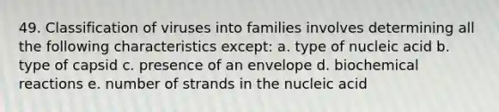 49. Classification of viruses into families involves determining all the following characteristics except: a. type of nucleic acid b. type of capsid c. presence of an envelope d. biochemical reactions e. number of strands in the nucleic acid