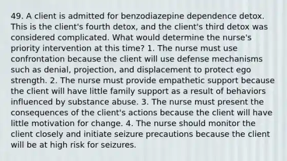 49. A client is admitted for benzodiazepine dependence detox. This is the client's fourth detox, and the client's third detox was considered complicated. What would determine the nurse's priority intervention at this time? 1. The nurse must use confrontation because the client will use defense mechanisms such as denial, projection, and displacement to protect ego strength. 2. The nurse must provide empathetic support because the client will have little family support as a result of behaviors influenced by substance abuse. 3. The nurse must present the consequences of the client's actions because the client will have little motivation for change. 4. The nurse should monitor the client closely and initiate seizure precautions because the client will be at high risk for seizures.