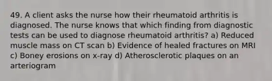 49. A client asks the nurse how their rheumatoid arthritis is diagnosed. The nurse knows that which finding from diagnostic tests can be used to diagnose rheumatoid arthritis? a) Reduced muscle mass on CT scan b) Evidence of healed fractures on MRI c) Boney erosions on x-ray d) Atherosclerotic plaques on an arteriogram