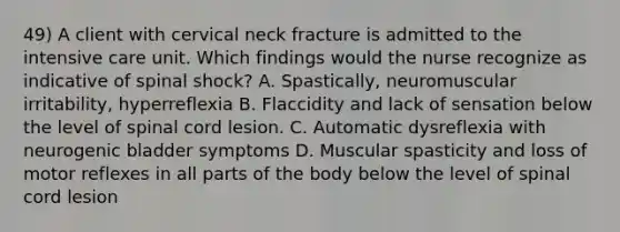 49) A client with cervical neck fracture is admitted to the intensive care unit. Which findings would the nurse recognize as indicative of spinal shock? A. Spastically, neuromuscular irritability, hyperreflexia B. Flaccidity and lack of sensation below the level of spinal cord lesion. C. Automatic dysreflexia with neurogenic bladder symptoms D. Muscular spasticity and loss of motor reflexes in all parts of the body below the level of spinal cord lesion