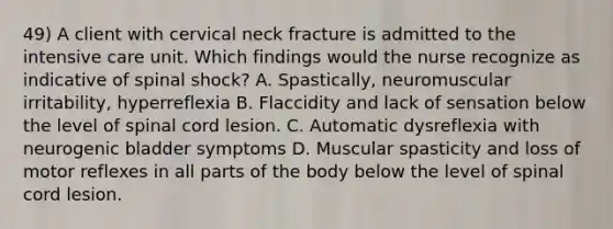 49) A client with cervical neck fracture is admitted to the intensive care unit. Which findings would the nurse recognize as indicative of spinal shock? A. Spastically, neuromuscular irritability, hyperreflexia B. Flaccidity and lack of sensation below the level of spinal cord lesion. C. Automatic dysreflexia with neurogenic bladder symptoms D. Muscular spasticity and loss of motor reflexes in all parts of the body below the level of spinal cord lesion.