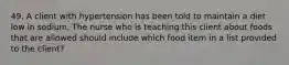 49. A client with hypertension has been told to maintain a diet low in sodium. The nurse who is teaching this client about foods that are allowed should include which food item in a list provided to the client?