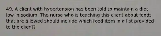 49. A client with hypertension has been told to maintain a diet low in sodium. The nurse who is teaching this client about foods that are allowed should include which food item in a list provided to the client?