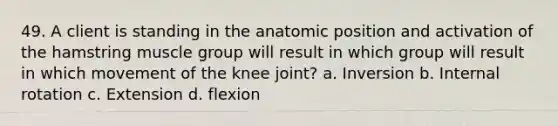 49. A client is standing in the anatomic position and activation of the hamstring muscle group will result in which group will result in which movement of the knee joint? a. Inversion b. Internal rotation c. Extension d. flexion