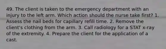 49. The client is taken to the emergency department with an injury to the left arm. Which action should the nurse take first? 1. Assess the nail beds for capillary refill time. 2. Remove the client's clothing from the arm. 3. Call radiology for a STAT x-ray of the extremity. 4. Prepare the client for the application of a cast.