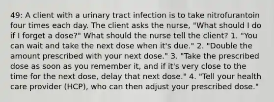 49: A client with a urinary tract infection is to take nitrofurantoin four times each day. The client asks the nurse, "What should I do if I forget a dose?" What should the nurse tell the client? 1. "You can wait and take the next dose when it's due." 2. "Double the amount prescribed with your next dose." 3. "Take the prescribed dose as soon as you remember it, and if it's very close to the time for the next dose, delay that next dose." 4. "Tell your health care provider (HCP), who can then adjust your prescribed dose."