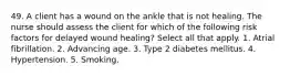 49. A client has a wound on the ankle that is not healing. The nurse should assess the client for which of the following risk factors for delayed wound healing? Select all that apply. 1. Atrial fibrillation. 2. Advancing age. 3. Type 2 diabetes mellitus. 4. Hypertension. 5. Smoking.